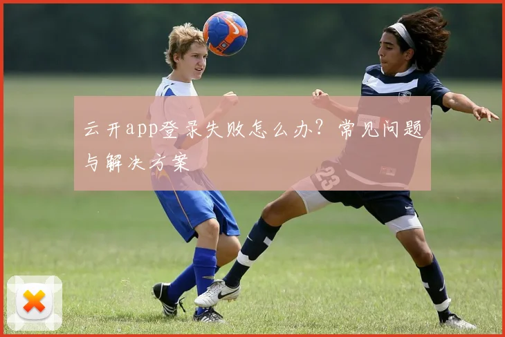 云开app登录失败怎么办？常见问题与解决方案