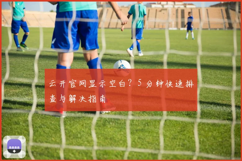 云开官网显示空白？5 分钟快速排查与解决指南
