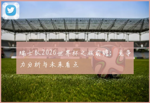 瑞士队2026世界杯之旅前瞻：竞争力分析与未来看点