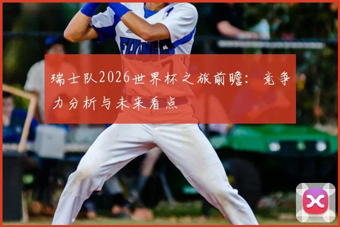 瑞士队2026世界杯之旅前瞻：竞争力分析与未来看点