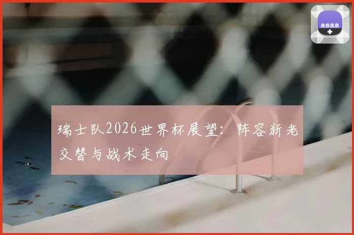 瑞士队2026世界杯展望：阵容新老交替与战术走向