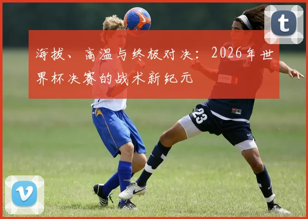 海拔、高温与终极对决：2026年世界杯决赛的战术新纪元